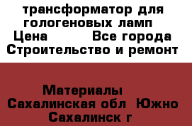 трансформатор для гологеновых ламп › Цена ­ 250 - Все города Строительство и ремонт » Материалы   . Сахалинская обл.,Южно-Сахалинск г.